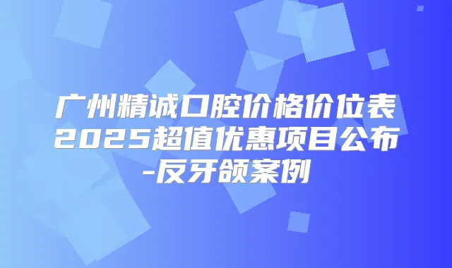 广州精诚口腔价格价位表2025超值优惠项目公布-反牙颌案例