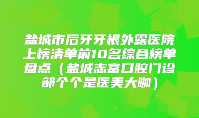 盐城市后牙牙根外露医院上榜清单前10名综合榜单盘点（盐城志富口腔门诊部个个是医美大咖）