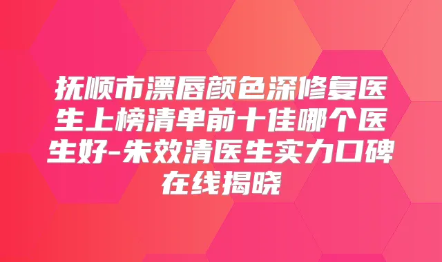 抚顺市漂唇颜色深修复医生上榜清单前十佳哪个医生好-朱效清医生实力口碑在线揭晓