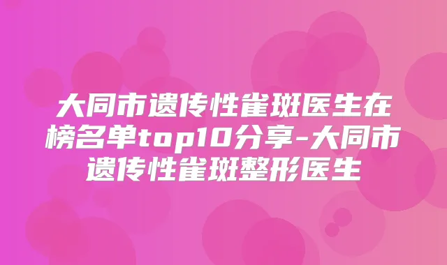 大同市遗传性雀斑医生在榜名单top10分享-大同市遗传性雀斑整形医生