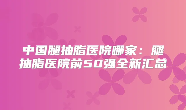 中国腿抽脂医院哪家：腿抽脂医院前50强全新汇总