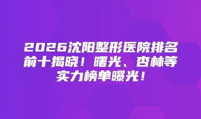 2026沈阳整形医院排名前十揭晓！曙光、杏林等实力榜单曝光！