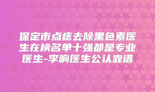 保定市点痣去除黑色素医生在榜名单十强都是专业医生-李响医生公认靠谱