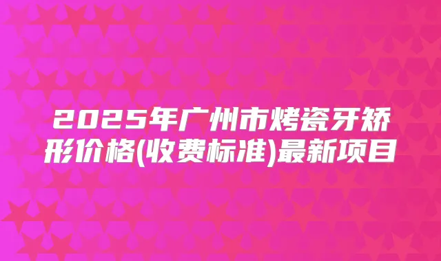 2025年广州市烤瓷牙矫形价格(收费标准)新项目