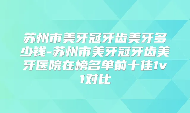 苏州市美牙冠牙齿美牙多少钱-苏州市美牙冠牙齿美牙医院在榜名单前十佳1v1对比