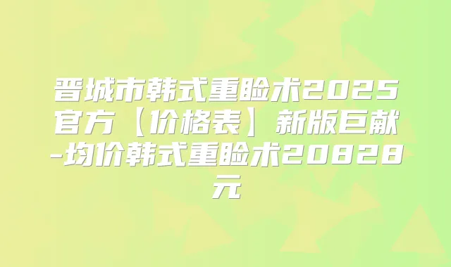 晋城市韩式重睑术2025官方【价格表】新版巨献-均价韩式重睑术20828元