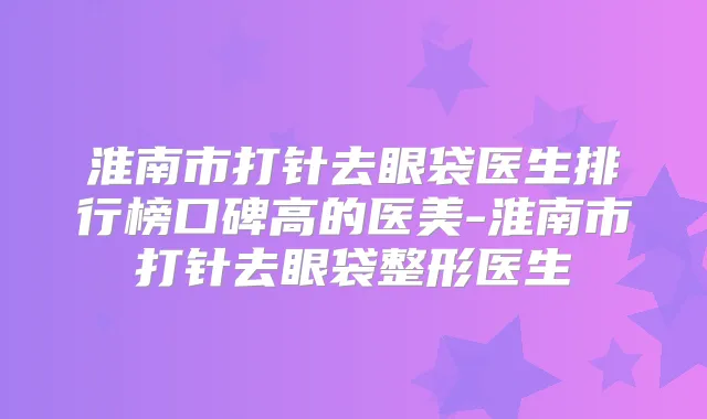 淮南市打针去眼袋医生排行榜口碑高的医美-淮南市打针去眼袋整形医生