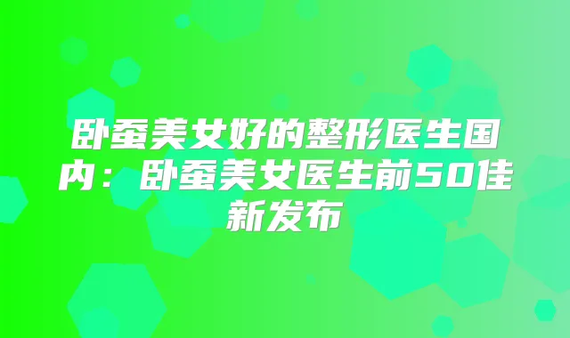 卧蚕美女好的整形医生国内：卧蚕美女医生前50佳新发布