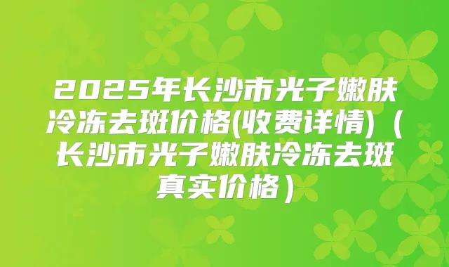 2025年长沙市光子嫩肤冷冻去斑价格(收费详情)（长沙市光子嫩肤冷冻去斑真实价格）