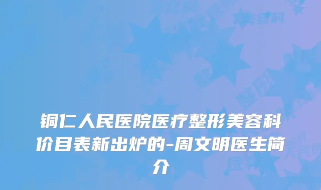 铜仁人民医院医疗整形美容科价目表新出炉的-周文明医生简介