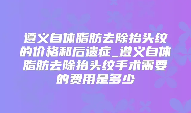 遵义自体脂肪去除抬头纹的价格和后遗症_遵义自体脂肪去除抬头纹手术需要的费用是多少