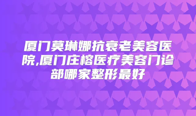 厦门莫琳娜抗衰老美容医院,厦门庄榕医疗美容门诊部哪家整形好