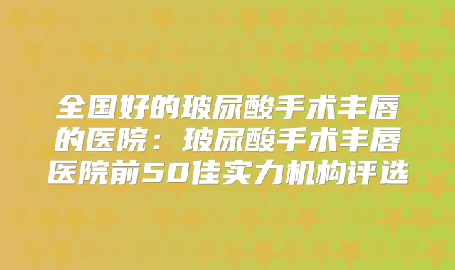 全国好的玻尿酸手术丰唇的医院：玻尿酸手术丰唇医院前50佳实力机构评选