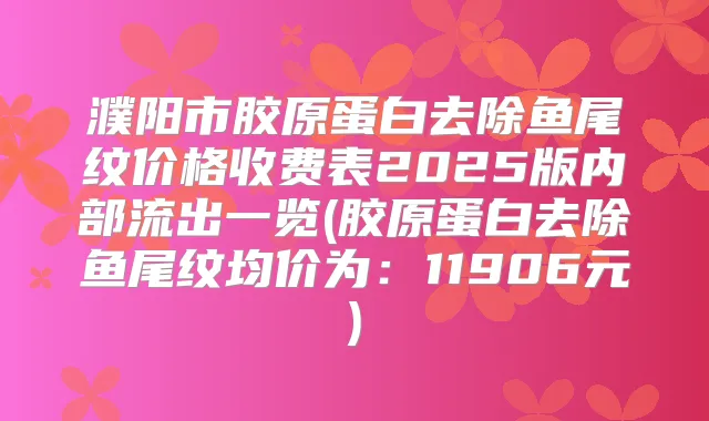 濮阳市胶原蛋白去除鱼尾纹价格收费表2025版内部流出一览(胶原蛋白去除鱼尾纹均价为：11906元)