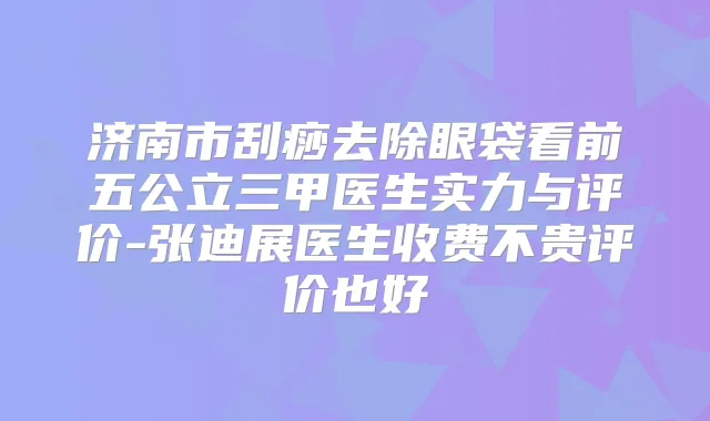 济南市刮痧去除眼袋看前五公立三甲医生实力与评价-张迪展医生收费不贵评价也好