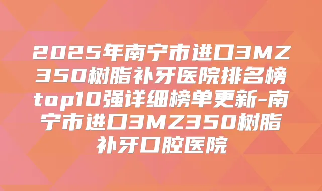 2025年南宁市进口3MZ350树脂补牙医院排名榜top10强详细榜单更新-南宁市进口3MZ350树脂补牙口腔医院