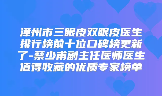 漳州市三眼皮双眼皮医生排行榜前十位口碑榜更新了-蔡少甫副主任医师医生值得收藏的优质专家榜单