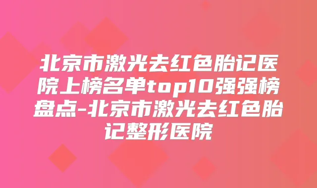 北京市激光去红色胎记医院上榜名单top10强强榜盘点-北京市激光去红色胎记整形医院