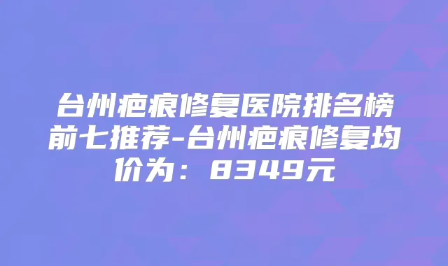 台州疤痕修复医院排名榜前七推荐-台州疤痕修复均价为:8349元