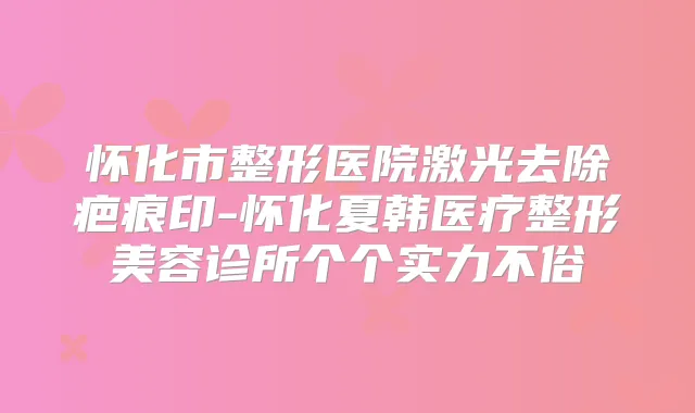 怀化市整形医院激光去除疤痕印-怀化夏韩医疗整形美容诊所个个实力不俗