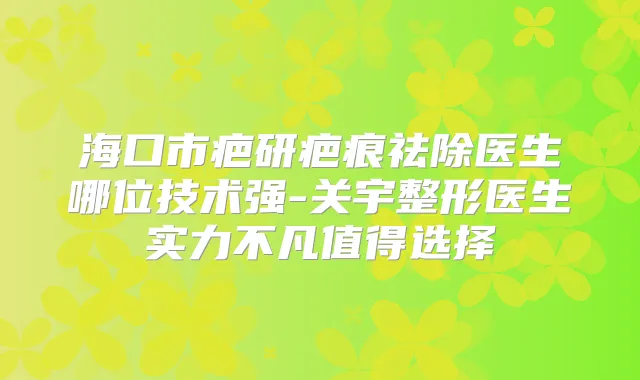 海口市疤研疤痕祛除医生哪位技术强-关宇整形医生实力不凡值得选择
