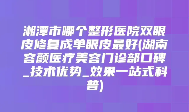 湘潭市哪个整形医院双眼皮修复成单眼皮好(湖南容颜医疗美容门诊部口碑_技术优势_效果一站式科普)