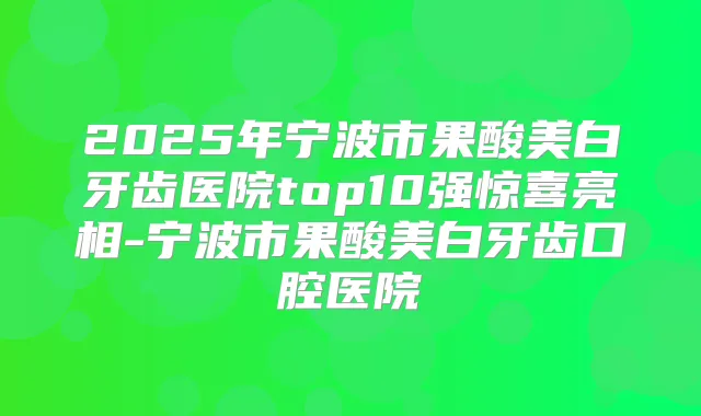 2025年宁波市果酸美白牙齿医院top10强惊喜亮相-宁波市果酸美白牙齿口腔医院