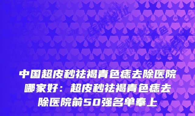 中国超皮秒祛褐青色痣去除医院哪家好：超皮秒祛褐青色痣去除医院前50强名单奉上