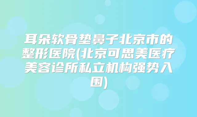 耳朵软骨垫鼻子北京市的整形医院(北京可思美医疗美容诊所私立机构强势入围)