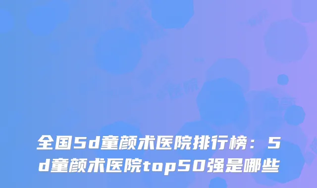全国5d童颜术医院排行榜：5d童颜术医院top50强是哪些