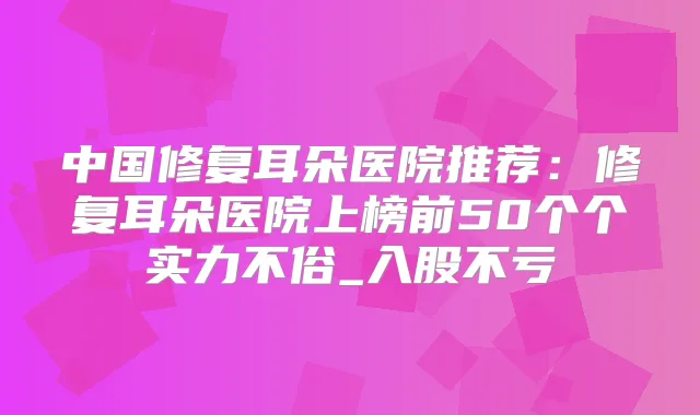 中国修复耳朵医院推荐：修复耳朵医院上榜前50个个实力不俗_入股不亏