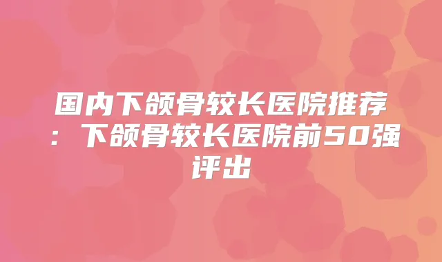 国内下颌骨较长医院推荐：下颌骨较长医院前50强评出