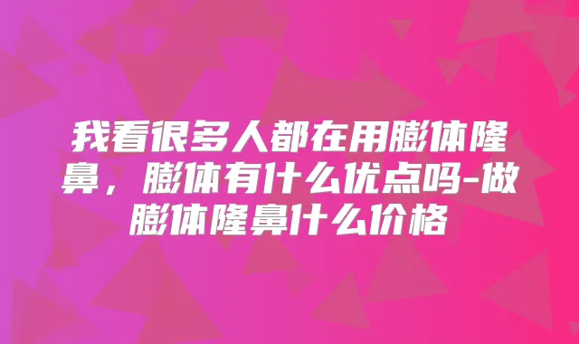 我看很多人都在用膨体隆鼻，膨体有什么优点吗-做膨体隆鼻什么价格
