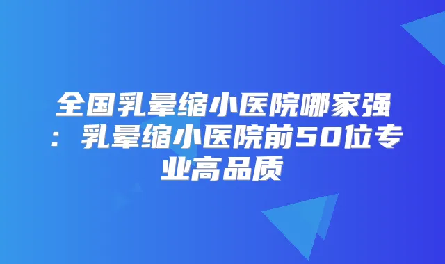 全国乳晕缩小医院哪家强：乳晕缩小医院前50位专业高品质