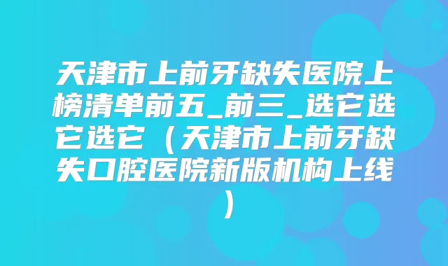 天津市上前牙缺失医院上榜清单前五_前三_选它选它选它（天津市上前牙缺失口腔医院新版机构上线）