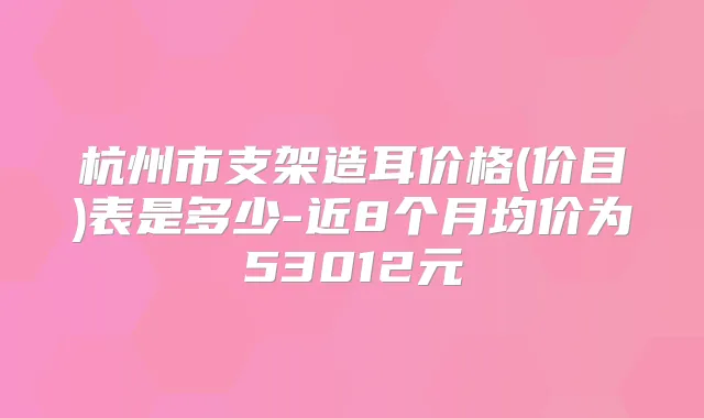 杭州市支架造耳价格(价目)表是多少-近8个月均价为53012元