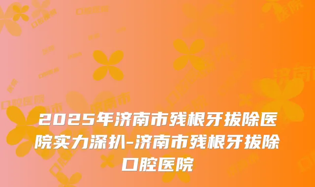 2025年济南市残根牙拔除医院实力深扒-济南市残根牙拔除口腔医院