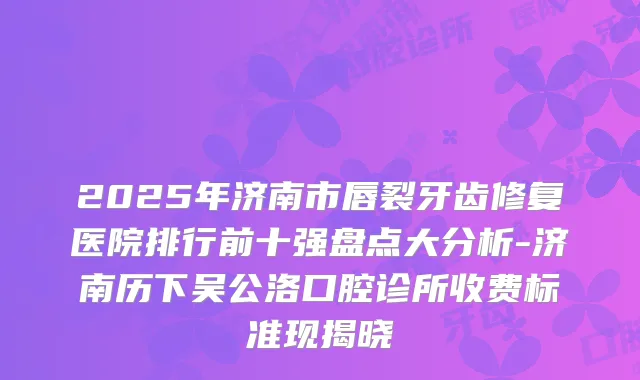 2025年济南市唇裂牙齿修复医院排行前十强盘点大分析-济南历下吴公洛口腔诊所收费标准现揭晓
