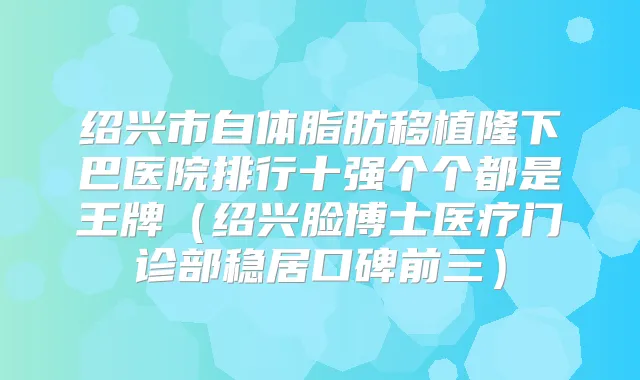 绍兴市自体脂肪移植隆下巴医院排行十强个个都是王牌（绍兴脸博士医疗门诊部稳居口碑前三）