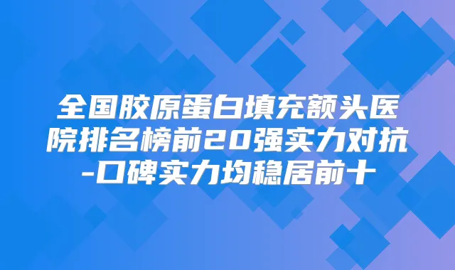 全国胶原蛋白填充额头医院排名榜前20强实力对抗-口碑实力均稳居前十