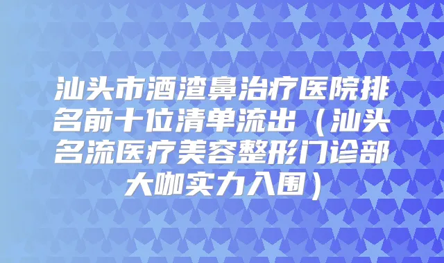 汕头市酒渣鼻医院排名前十位清单流出（汕头名流医疗美容整形门诊部大咖实力入围）