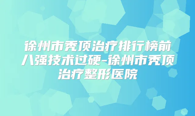 徐州市秃顶排行榜前八强技术过硬-徐州市秃顶整形医院