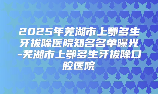 2025年芜湖市上鄂多生牙拔除医院知名名单曝光-芜湖市上鄂多生牙拔除口腔医院