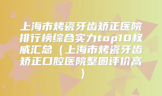 上海市烤瓷牙齿矫正医院排行榜综合实力top10汇总（上海市烤瓷牙齿矫正口腔医院整圈评价高）