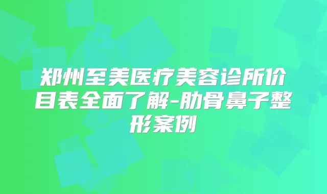 郑州至美医疗美容诊所价目表全面了解-肋骨鼻子整形案例
