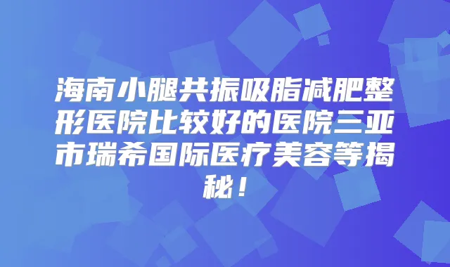 海南小腿共振吸脂减肥整形医院比较好的医院三亚市瑞希国际医疗美容等揭秘！