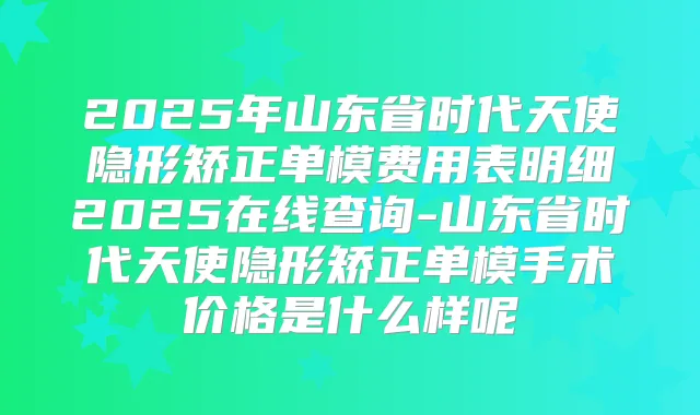 2025年山东省时代天使隐形矫正单模费用表明细2025在线查询-山东省时代天使隐形矫正单模手术价格是什么样呢