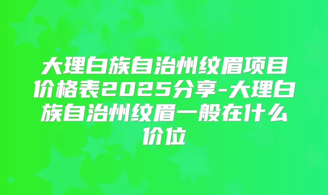 大理白族自治州纹眉项目价格表2025分享-大理白族自治州纹眉一般在什么价位