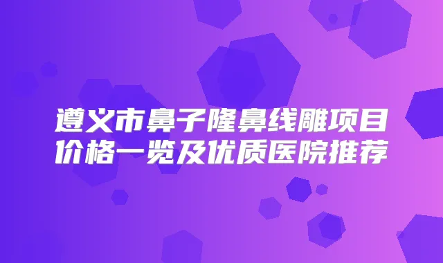 遵义市鼻子隆鼻线雕项目价格一览及优质医院推荐