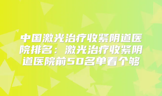 中国激光收紧阴道医院排名：激光收紧阴道医院前50名单看个够